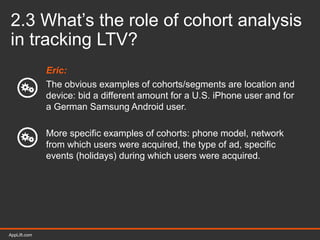 AppLift.com 27AppLift.com
2.3 What’s the role of cohort analysis
in tracking LTV?
Eric:
The obvious examples of cohorts/segments are location and
device: bid a different amount for a U.S. iPhone user and for
a German Samsung Android user.
More specific examples of cohorts: phone model, network
from which users were acquired, the type of ad, specific
events (holidays) during which users were acquired.
 