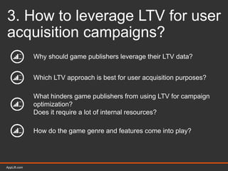 AppLift.com 28AppLift.com
3. How to leverage LTV for user
acquisition campaigns?
Why should game publishers leverage their LTV data?
Which LTV approach is best for user acquisition purposes?
What hinders game publishers from using LTV for campaign
optimization?
Does it require a lot of internal resources?
How do the game genre and features come into play?
 