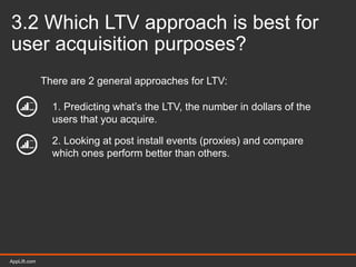 AppLift.com 29AppLift.com
3.2 Which LTV approach is best for
user acquisition purposes?
There are 2 general approaches for LTV:
1. Predicting what’s the LTV, the number in dollars of the
users that you acquire.
2. Looking at post install events (proxies) and compare
which ones perform better than others.
 