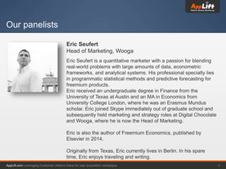 AppLift.com 3Leveraging Customer Lifetime Value for user acquisition campaigns
Our panelists
Eric Seufert
Head of Marketing, Wooga
Eric Seufert is a quantitative marketer with a passion for blending
real-world problems with large amounts of data, econometric
frameworks, and analytical systems. His professional specialty lies
in programmatic statistical methods and predictive forecasting for
freemium products.
Eric received an undergraduate degree in Finance from the
University of Texas at Austin and an MA in Economics from
University College London, where he was an Erasmus Mundus
scholar. Eric joined Skype immediately out of graduate school and
subsequently held marketing and strategy roles at Digital Chocolate
and Wooga, where he is now the Head of Marketing.
Eric is also the author of Freemium Economics, published by
Elsevier in 2014.
Originally from Texas, Eric currently lives in Berlin. In his spare
time, Eric enjoys traveling and writing.
 