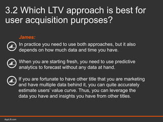 AppLift.com 30AppLift.com
3.2 Which LTV approach is best for
user acquisition purposes?
James:
In practice you need to use both approaches, but it also
depends on how much data and time you have.
When you are starting fresh, you need to use predictive
analytics to forecast without any data at hand.
If you are fortunate to have other title that you are marketing
and have multiple data behind it, you can quite accurately
estimate users’ value curve. Thus, you can leverage the
data you have and insights you have from other titles.
 