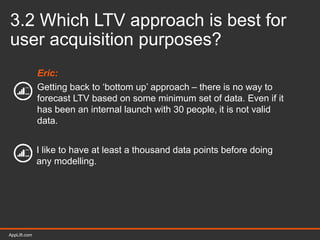 AppLift.com 32AppLift.com
3.2 Which LTV approach is best for
user acquisition purposes?
Eric:
Getting back to ‘bottom up’ approach – there is no way to
forecast LTV based on some minimum set of data. Even if it
has been an internal launch with 30 people, it is not valid
data.
I like to have at least a thousand data points before doing
any modelling.
 