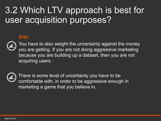 AppLift.com 33AppLift.com
3.2 Which LTV approach is best for
user acquisition purposes?
Eric:
You have to also weight the uncertainty against the money
you are getting. If you are not doing aggressive marketing
because you are building up a dataset, then you are not
acquiring users.
There is some level of uncertainty you have to be
comfortable with, in order to be aggressive enough in
marketing a game that you believe in.
 