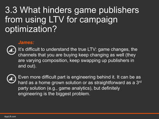 AppLift.com 34AppLift.com
3.3 What hinders game publishers
from using LTV for campaign
optimization?
James:
It’s difficult to understand the true LTV: game changes, the
channels that you are buying keep changing as well (they
are varying composition, keep swapping up publishers in
and out).
Even more difficult part is engineering behind it. It can be as
hard as a home grown solution or as straightforward as a 3rd
party solution (e.g., game analytics), but definitely
engineering is the biggest problem.
 