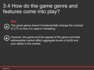 AppLift.com 35AppLift.com
3.4 How do the game genre and
features come into play?
Eric:
The game genre doesn’t fundamentally change the concept
of LTV or how it is used in marketing.
However, the genre and the appeal of the genre and total
addressable market affect aggregate levels of profit and
your ability in the market.
 
