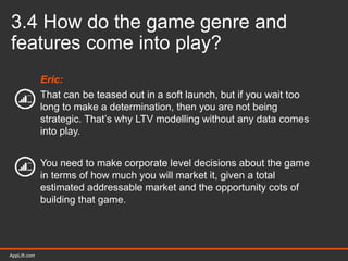 AppLift.com 36AppLift.com
3.4 How do the game genre and
features come into play?
Eric:
That can be teased out in a soft launch, but if you wait too
long to make a determination, then you are not being
strategic. That’s why LTV modelling without any data comes
into play.
You need to make corporate level decisions about the game
in terms of how much you will market it, given a total
estimated addressable market and the opportunity cots of
building that game.
 
