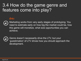 AppLift.com 37AppLift.com
3.4 How do the game genre and
features come into play?
Eric:
Marketing works from very early stages of prototyping. You
need to estimate early on how big the market could be, how
this game will monetize, what size opportunities you can
achieve.
Genre doesn’t necessarily drive the LTV, but your
‘guestimation’ of LTV drives how you should approach the
development.
 