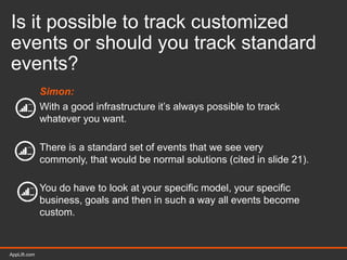 AppLift.com 39AppLift.com
Is it possible to track customized
events or should you track standard
events?
Simon:
With a good infrastructure it’s always possible to track
whatever you want.
There is a standard set of events that we see very
commonly, that would be normal solutions (cited in slide 21).
You do have to look at your specific model, your specific
business, goals and then in such a way all events become
custom.
 