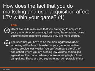AppLift.com 40AppLift.com
How does the fact that you do
marketing and user acquisition affect
LTV within your game? (1)
Eric:
Users are finite resources that you are trying to acquire to
your game. As you have acquired more, the remaining ones
become more expensive because they are more scarce.
The user that you have to be the most aggressive about
acquiring will be less interested in your game, monetize
worse, provide less vitality. You can’t compare the LTV of
one cohort where you are running low volume campaigns
against another cohort where you are running high volume
campaigns. These are two separate, not comparable things.
 