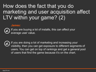 AppLift.com 41AppLift.com
How does the fact that you do
marketing and user acquisition affect
LTV within your game? (2)
James:
If you are buying a lot of installs, this can affect your
average user value.
If you are doing a lot of marketing and increasing your
visibility, then you can get exposure to different segments of
users. You can get on top of rankings and get a general pool
of users that find the game because it’s on the chart.
 