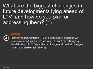 AppLift.com 42AppLift.com
What are the biggest challenges in
future developments lying ahead of
LTV and how do you plan on
addressing them? (1)
James:
Predicting and adapting LTV is a continuous struggle. As
developers and publishers we need to continue changing
the definition of LTV – products change and market changes
(internal and external factors).
 