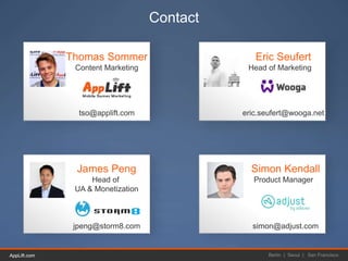 AppLift.com 44AppLift.com Berlin | Seoul | San Francisco
Contact
Thomas Sommer
Content Marketing
tso@applift.com
Eric Seufert
Head of Marketing
eric.seufert@wooga.net
James Peng
Head of
UA & Monetization
jpeng@storm8.com
Simon Kendall
Product Manager
simon@adjust.com
 