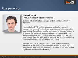 AppLift.com 5Leveraging Customer Lifetime Value for user acquisition campaigns
Our panelists
Simon Kendall
Product Manager, adjust by adeven
Simon is adjust’s Product Manager and all rounder technology
translator.
He assists the CTO, and the sales and technology teams in
transforming product feedback and business analysis into product
engineering. Simon holds regular technology ‘whiteboard’ sessions
to support the sales and account management teams with their
product knowledge and trouble shoots complex product requests
from clients. Over the past year he has also managed the technical
integration of adjust with 200 partners and networks.
Simon is bilingual in Swedish and English. He has previously
presented at the 2013 Apps Promotions Summit in Berlin on cohort
analysis and discussed the anatomy of a metric at the 2014 Winter
Nights conference in St Petersburg.
 