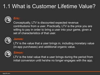 AppLift.com 8AppLift.com
1.1 What is Customer Lifetime Value?
Eric:
Conceptually, LTV is discounted expected revenue
contributions from a user. Practically, LTV is the price you are
willing to pay in order to bring a user into your game, given a
set of characteristics of that user.
James:
LTV is the value that a user brings in, including monetary value
(in-app purchases) and additional organic value.
Simon:
LTV is the total value that a user brings during the period from
initial conversion until he/she no longer engages with the app.
 