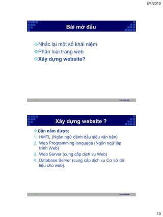 8/4/2010




                Bài mở đầu


Nhắc lại một số khái niệm
Phân loại trang web
Xây dựng website?




19                                        Lập trình web




          Xây dựng website ?
Cần nắm được:
1. HMTL (Ngôn ngữ đánh dấu siêu văn bản)
2. Web Programming language (Ngôn ngữ lập
   trình Web)
3. Web Server (cung cấp dịch vụ Web)
4. Database Server (cung cấp dịch vụ Cơ sở dữ
   liệu cho web).




20                                        Lập trình web




                                                               10
 
