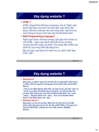 8/4/2010




              Xây dựng website ?
 HTML ?
  HTML (HyperText Markup Language, tức là "Ngôn ngữ
  Đánh dấu Siêu văn bản") là một ngôn ngữ đánh dấu
  được thiết kế ra để tạo nên các trang web, nghĩa là các
  mẩu thông tin được trình bày trên World Wide Web
 Web Programming Language?
  Ngôn ngữ được viết theo phong cách lập trình (khác so
  với HTML - ngôn ngữ đánh dấu) để hỗ trợ và tăng
  cường các khả năng của Web. Cho phép điều khiển các
  phần tử của trang Web dễ dàng hơn.
  Một số ngôn ngữ lập trình Web như là: ASP, ASP.Net,
  PHP, JSP ..


 21                                                       Lập trình web




              Xây dựng website ?
 Web Server?
  Máy phục vụ Web: máy tính mà trên đó cài đặt phần mềm phục
  vụ Web, đôi khi người ta cũng gọi chính phần mềm đó là Web
  Server.
  - Tất cả các Web Server đều hiểu và chạy được các file *.htm và
  *.html, tuy nhiên mỗi Web Server lại phục vụ một số kiểu file
  chuyên biệt chẳng hạn như IIS của Microsoft dành cho *.asp,
  *.aspx...; Apache dành cho *.php...; Sun Java System Web
  Server của SUN dành cho *.jsp...
 Database Server ?
  Máy phục vụ Cơ sở dữ liệu: Máy tính mà trên đó có cài đặt
  phần mềm Hệ quản trị Cơ sở dữ liệu (HQTCSDL). Chúng ta có
  một số HQTCSDL chẳng hạn như: SQL Server, MySQL,
  Oracle...



 22                                                       Lập trình web




                                                                               11
 