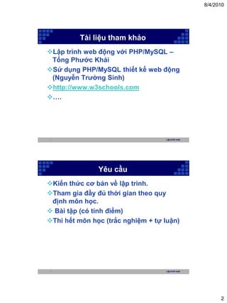 8/4/2010




         Tài liệu tham khảo
Lập trình web động với PHP/MySQL –
 Tống Phước Khải
Sử dụng PHP/MySQL thiết kế web động
 (Nguyễn Trường Sinh)
http://www.w3schools.com
….




3                                   Lập trình web




               Yêu cầu
Kiến thức cơ bản về lập trình.
Tham gia đầy đủ thời gian theo quy
 định môn học.
 Bài tập (có tính điểm)
Thi hết môn học (trắc nghiệm + tự luận)




4                                   Lập trình web




                                                          2
 