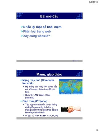 8/4/2010




                     Bài mở đầu


Nhắc lại một số khái niệm
Phân loại trang web
Xây dựng website?




 5                                       Lập trình web




                 Mạng, giao thức
Mạng máy tính (Computer
 Network):
      Hệ thống các máy tính được kết
       nối với nhau nhằm trao đổi dữ
       liệu.
      Qui mô: LAN, WAN, GAN
       (internet)
Giao thức (Protocol):
      Tập hợp các quy tắc được thống
       nhất giữa các máy tính trong
       mạng nhằm thực hiện trao đổi dữ
       liệu được chính xác
      Ví dụ: TCP/IP, HTTP, FTP, POP3




                                                               3
 
