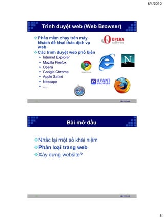 8/4/2010




         Trình duyệt web (Web Browser)

 Phần mềm chạy trên máy
  khách để khai thác dịch vụ
  web
 Các trình duyệt web phổ biến
        Internet Explorer
        Mozilla Firefox
        Opera
        Google Chrome
        Apple Safari
        Nescape
        …


15                                   Lập trình web




                        Bài mở đầu


Nhắc lại một số khái niệm
Phân loại trang web
Xây dựng website?




16                                   Lập trình web




                                                           8
 