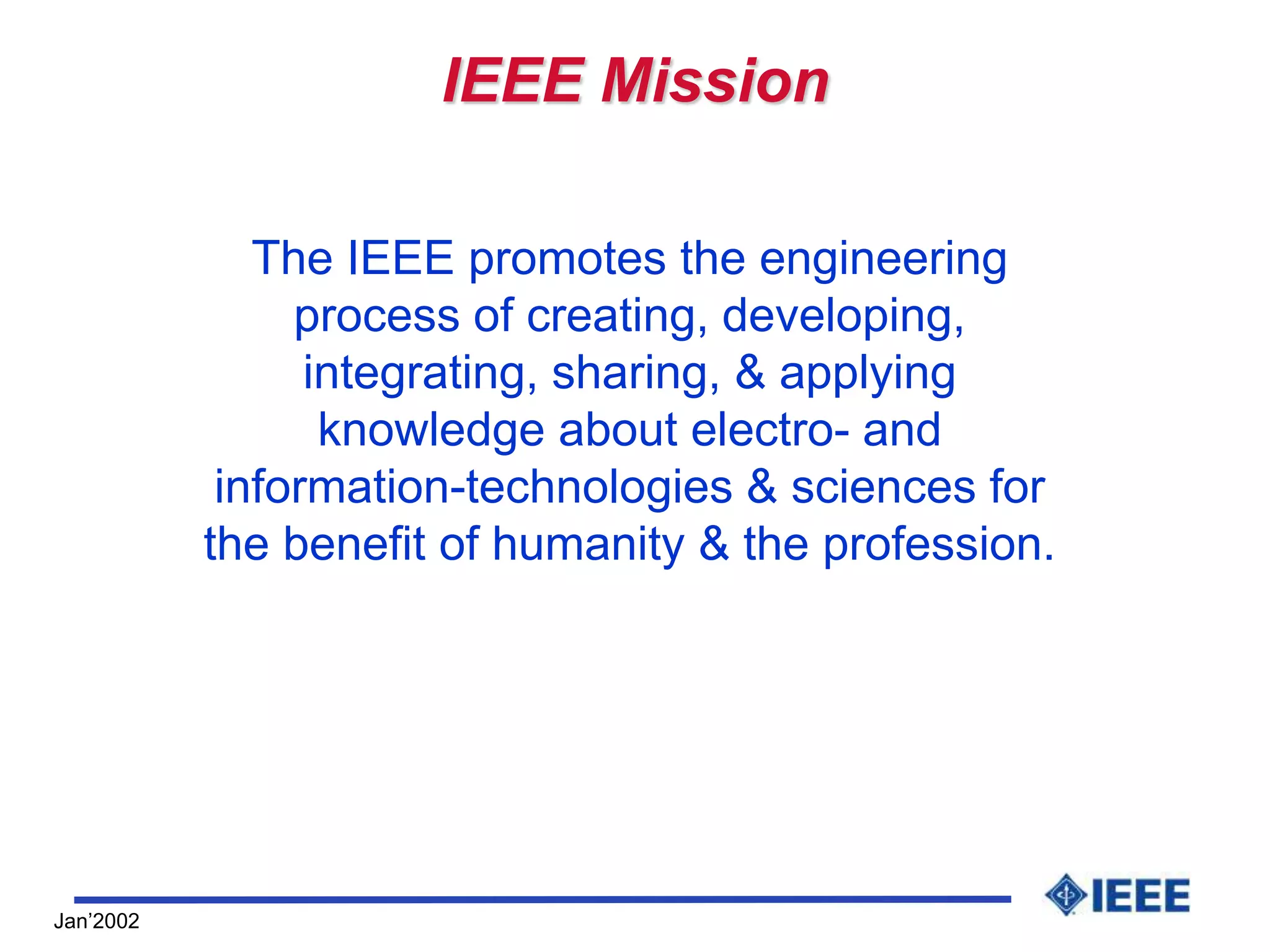 Jan’2002
IEEE Mission
The IEEE promotes the engineering
process of creating, developing,
integrating, sharing, & applying
knowledge about electro- and
information-technologies & sciences for
the benefit of humanity & the profession.
 