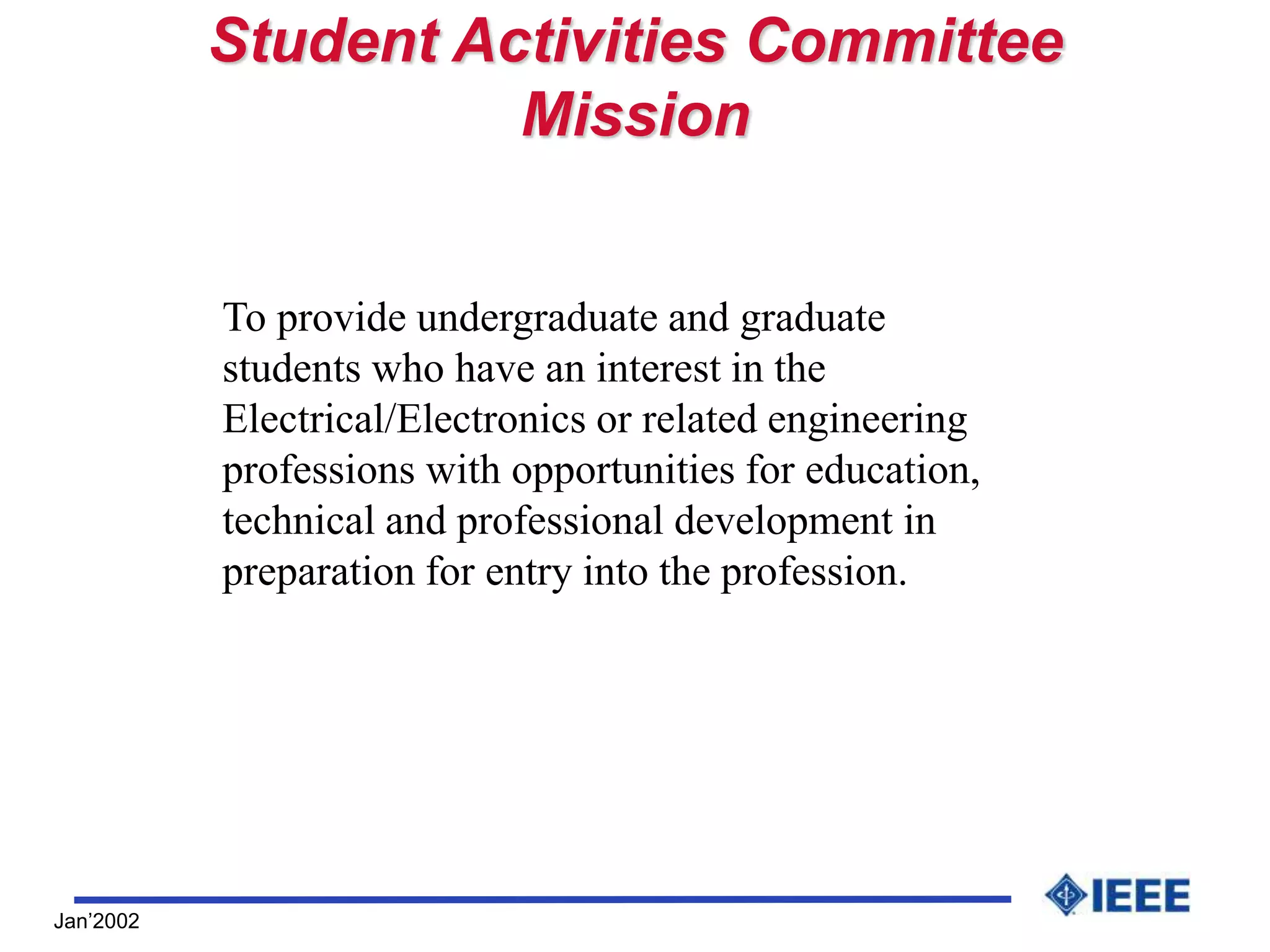 Jan’2002
Student Activities Committee
Mission
To provide undergraduate and graduate
students who have an interest in the
Electrical/Electronics or related engineering
professions with opportunities for education,
technical and professional development in
preparation for entry into the profession.
 