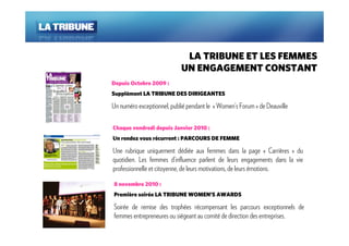 LA TRIBUNE ET LES FEMMES
                            UN ENGAGEMENT CONSTANT
Depuis Octobre 2009 :
Supplément LA TRIBUNE DES DIRIGEANTES

Un numéro exceptionnel, publié pendant le « Women’s Forum » de Deauville

Chaque vendredi depuis Janvier 2010 :
Un rendez vous récurrent : PARCOURS DE FEMME

Une rubrique uniquement dédiée aux femmes dans la page « Carrières » du
quotidien. Les femmes d’influence parlent de leurs engagements dans la vie
professionnelle et citoyenne, de leurs motivations, de leurs émotions.

8 novembre 2010 :
Première soirée LA TRIBUNE WOMEN’S AWARDS

Soirée de remise des trophées récompensant les parcours exceptionnels de
femmes entrepreneures ou siégeant au comité de direction des entreprises.
 