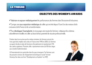 OBJECTIFS DES WOMEN’S AWARDS

  Valoriser et exposer médiatiquement les performances des femmes dans l’économie & le business
                       mé
   Corriger une sous- exposition médiatique de celles qui ont été depuis 15 ans l’un des moteurs de la
                sous-              mé
croissance de la France et de sa transformation.
  Pour développer ll’’exemplarité, et encourager ainsi toutes les femmes à dépasser les schémas
                       exemplarité
culturellement installés et à aller au bout de leur potentiel de réussite professionnelle.

Entrées dans la vie active par les métiers tertiaires, les femmes ont pris les
trois quart des emplois nets créés en France entre 1990 et 2006. Les femmes
occupent de plus en plus de fonctions d’encadrement et représentent 37%
des cadres supérieurs. Pourtant, elles représentent moins de 10% des sièges
aux conseils d’administration.
A l’international et en particulier dans les pays émergents “les femmes sont
de puissants vecteurs de changement économique et social” écrivait
Amartya Sen dans son livre “Development as freedom” en 1999.
 