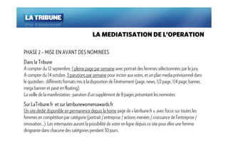 LA MEDIATISATION DE L’OPERATION

PHASE 2 – MISE EN AVANT DES NOMINEES
Dans la Tribune
A compter du 12 septembre, 1 pleine page par semaine avec portrait des femmes sélectionnées par le jury.
A compter du 14 octobre, 3 parutions par semaine pour inciter aux votes, et un plan media prévisionnel dans
le quotidien : différents formats mis à la disposition de l’événement (page, news, 1/2 page, 1/4 page, banner,
mega banner et pavé en floating).
La veille de la manifestation : parution d’un supplément de 8 pages présentant les nominées
Sur LaTribune.fr et sur latribunewomensawards.fr
Un site dédié disponible en permanence depuis la home page de « latribune.fr », avec focus sur toutes les
femmes en compétition par catégorie (portrait / entreprise / actions menées / croissance de l’entreprise /
innovation…). Les internautes auront la possibilité de voter en ligne depuis ce site pour élire une femme
dirigeante dans chacune des catégories pendant 30 jours.
 