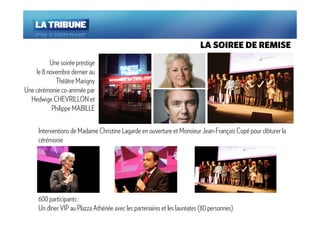 LA SOIREE DE REMISE
           Une soirée prestige
     le 8 novembre dernier au
             Théâtre Marigny
Une cérémonie co-animée par
  Hedwige CHEVRILLON et
            Philippe MABILLE

      Interventions de Madame Christine Lagarde en ouverture et Monsieur Jean-François Copé pour clôturer la
      cérémonie




      600 participants :
      Un dîner VIP au Plazza Athénée avec les partenaires et les lauréates (80 personnes)
 
