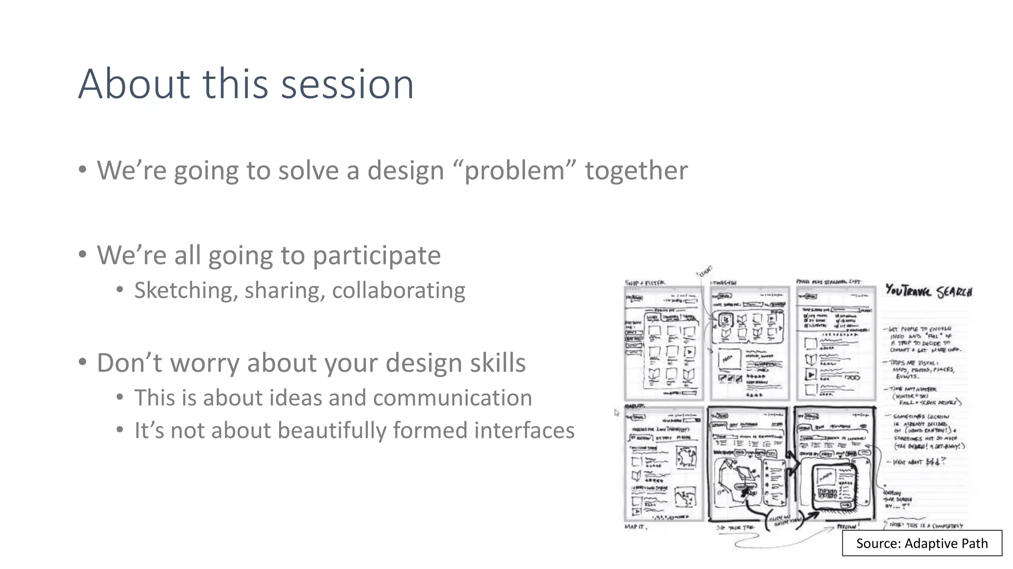 About this session
• We’re going to solve a design “problem” together
• We’re all going to participate
• Sketching, sharing, collaborating
• Don’t worry about your design skills
• This is about ideas and communication
• It’s not about beautifully formed interfaces
Source: Adaptive Path
 
