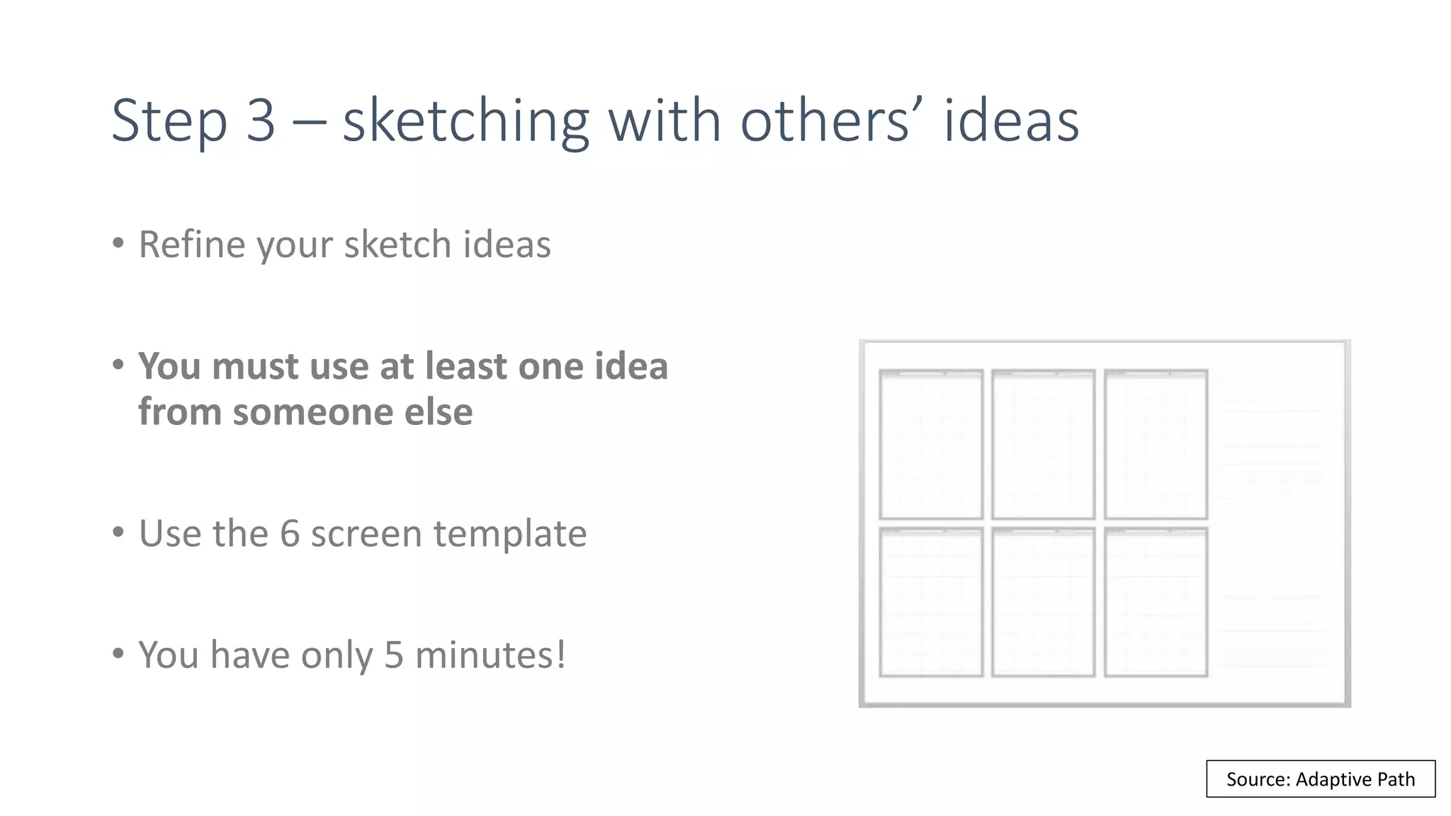 Step 3 – sketching with others’ ideas
• Refine your sketch ideas
• You must use at least one idea
from someone else
• Use the 6 screen template
• You have only 5 minutes!
Source: Adaptive Path
 