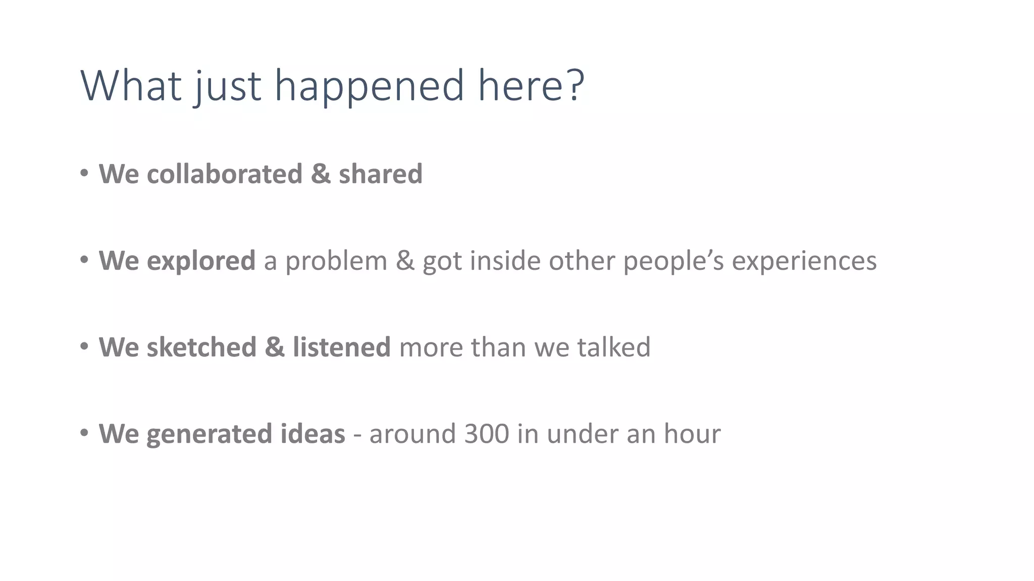 What just happened here?
• We collaborated & shared
• We explored a problem & got inside other people’s experiences
• We sketched & listened more than we talked
• We generated ideas - around 300 in under an hour
 