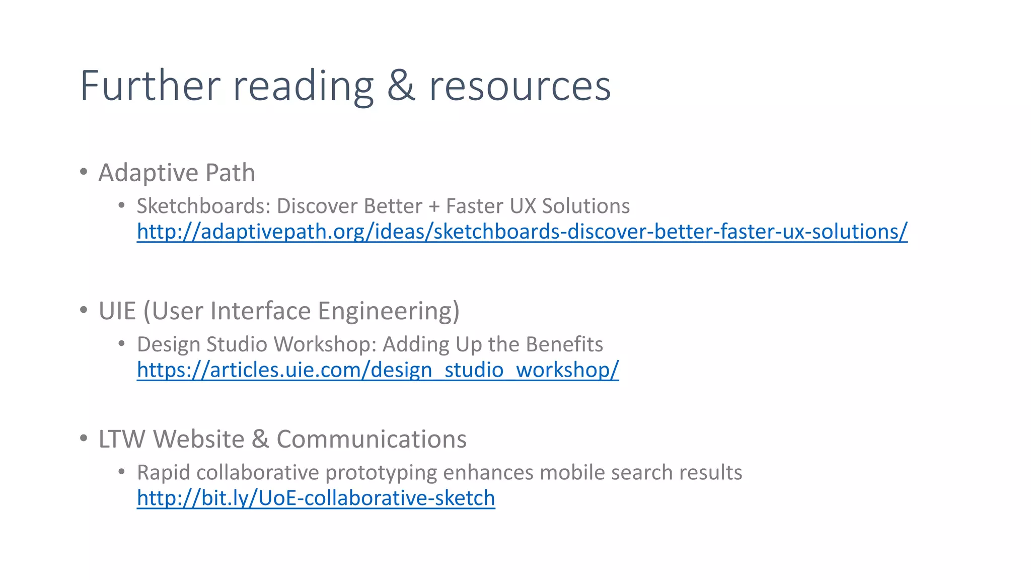 Further reading & resources
• Adaptive Path
• Sketchboards: Discover Better + Faster UX Solutions
http://adaptivepath.org/ideas/sketchboards-discover-better-faster-ux-solutions/
• UIE (User Interface Engineering)
• Design Studio Workshop: Adding Up the Benefits
https://articles.uie.com/design_studio_workshop/
• LTW Website & Communications
• Rapid collaborative prototyping enhances mobile search results
http://bit.ly/UoE-collaborative-sketch
 