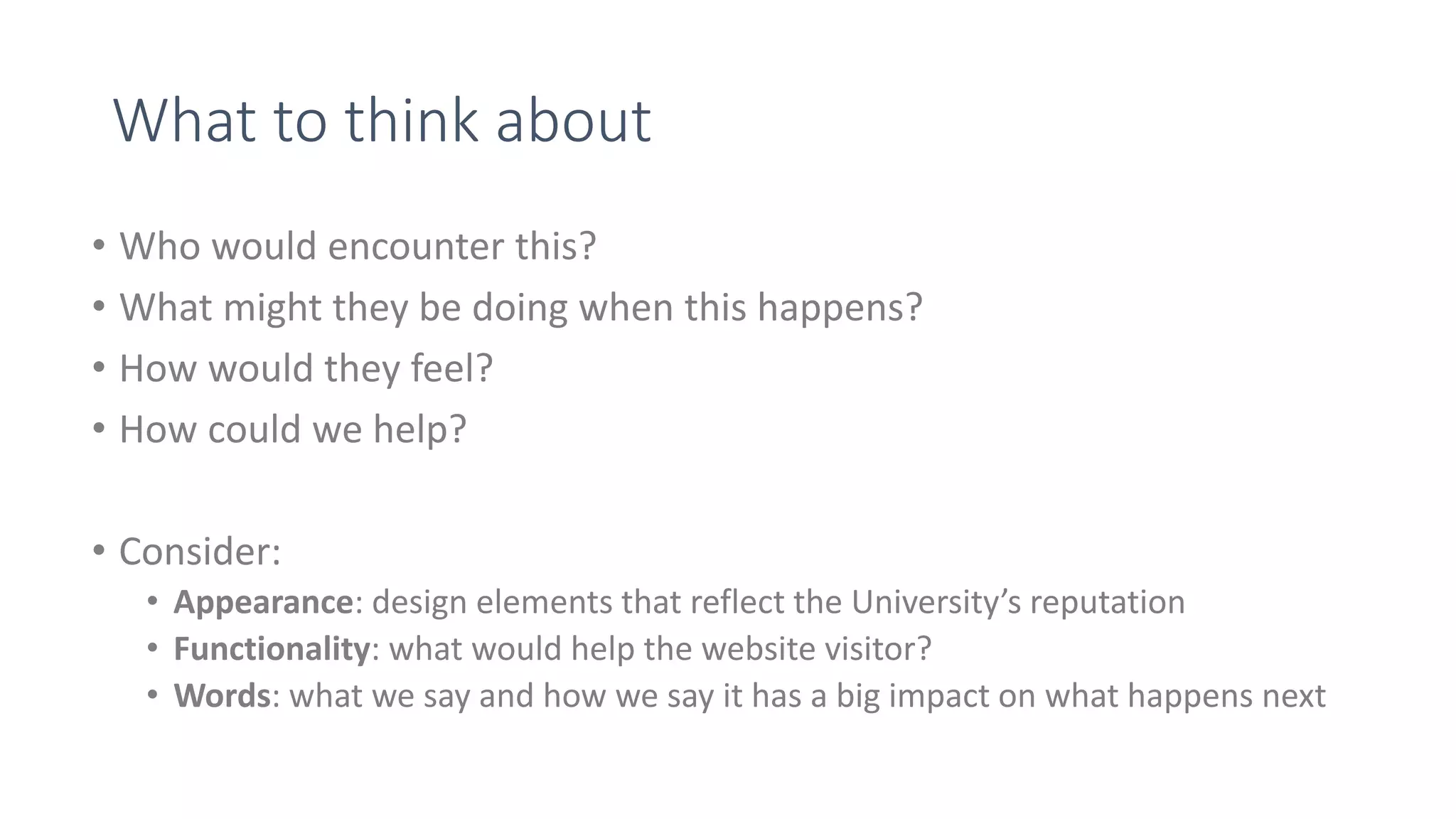 What to think about
• Who would encounter this?
• What might they be doing when this happens?
• How would they feel?
• How could we help?
• Consider:
• Appearance: design elements that reflect the University’s reputation
• Functionality: what would help the website visitor?
• Words: what we say and how we say it has a big impact on what happens next
 