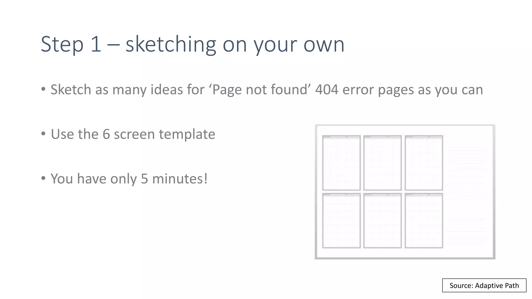 Step 1 – sketching on your own
• Sketch as many ideas for ‘Page not found’ 404 error pages as you can
• Use the 6 screen template
• You have only 5 minutes!
Source: Adaptive Path
 