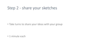 Step 2 - share your sketches
• Take turns to share your ideas with your group
• 1 minute each
 