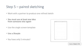 Step 5 – paired sketching
• Work with a partner to produce one refined sketch
• You must use at least one idea
from someone else again
• Use the single screen template
• Use a Sharpie
• You have only 5 minutes!
Source: Adaptive Path
 