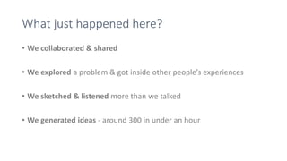 What just happened here?
• We collaborated & shared
• We explored a problem & got inside other people’s experiences
• We sketched & listened more than we talked
• We generated ideas - around 300 in under an hour
 