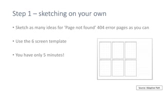 Step 1 – sketching on your own
• Sketch as many ideas for ‘Page not found’ 404 error pages as you can
• Use the 6 screen template
• You have only 5 minutes!
Source: Adaptive Path
 