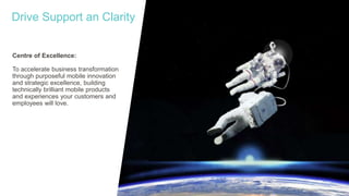 Centre of Excellence:
To accelerate business transformation
through purposeful mobile innovation
and strategic excellence, building
technically brilliant mobile products
and experiences your customers and
employees will love.
Drive Support an Clarity
 