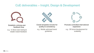 Establish a strong user
feedback loop
e.g. In Store User testing &
retailer instant feedback
Create templates & tools for
quality & consistency
e.g. Mobile optimised brand
guidelines
Promote controlled international
expansion
e.g. Off shore development for
scalability
CoE deliverables – Insight, Design & Development
 
