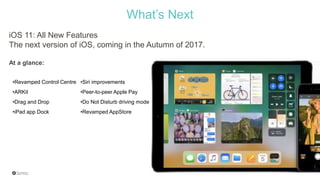 What’s Next
•Revamped Control Centre •Siri improvements
•ARKit •Peer-to-peer Apple Pay
•Drag and Drop •Do Not Disturb driving mode
•iPad app Dock •Revamped AppStore
iOS 11: All New Features
The next version of iOS, coming in the Autumn of 2017.
At a glance:
 