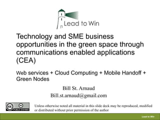 Technology and SME business opportunities in the green space through communications enabled applications (CEA) We b services + Cloud Computing + Mobile Handoff + Green Nodes   Bill St. Arnaud [email_address] Unless otherwise noted all material in this slide deck may be reproduced, modified or distributed without prior permission of the author 