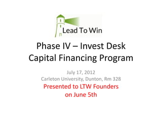 Phase IV – Invest Desk
Capital Financing Program
             July 17, 2012
  Carleton University, Dunton, Rm 328
   Presented to LTW Founders
          on June 5th
 