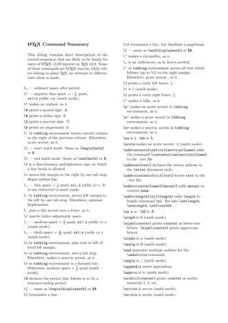 LATEX Command Summary
This listing contains short descriptions of the
control sequences that are likely to be handy for
users of LATEX v2.09 layered on TEX v2.0. Some
of these commands are LATEX macros, while oth-
ers belong to plain TEX; no attempt to diﬀeren-
tiate them is made.
 — ordinary space after period.
! — negative thin space = −1
6 quad;
xx!x yields xxx (math mode).
" makes an umlaut, as ¨o.
# prints a pound sign: #.
$ prints a dollar sign: $.
% prints a percent sign: %.
& prints an ampersand: &.
’ in tabbing environment moves current column
to the right of the previous column. Elsewhere,
acute accent, as ´o.
( — start math mode. Same as begin{math}
or $.
) — end math mode. Same as end{math} or $.
* is a discretionary multiplication sign, at which
a line break is allowed.
+ moves left margin to the right by one tab stop.
Begin tabbed line.
, — thin space = 1
6 quad; xx,x yields xx x. It
is not restricted to math mode.
- in tabbing environment, moves left margin to
the left by one tab stop. Elsewhere, optional
hyphenation.
. puts a dot accent over a letter, as ˙o.
/ inserts italics adjustment space.
: — medium space = 2
9 quad; xx:x yields xx x
(math mode).
; — thick space = 5
18 quad; xx;x yields xx x
(math mode).
< in tabbing environment, puts text to left of
local left margin.
= in tabbing environment, sets a tab stop.
Elsewhere, makes a macron accent, as ¯o.
> in tabbing environment is a forward tab.
Otherwise, medium space = 2
9 quad (math
mode).
@ declares the period that follows is to be a
sentence-ending period.
[ — same as begin{displaymath} or $$.
 terminates a line.
* terminates a line, but disallows a pagebreak.
] — same as end{displaymath} or $$.
^ makes a circumﬂex, as ˆo.
_ is an underscore, as in hours worked.
‘ in tabbing environment moves all text which
follows (up to ) to the right margin.
Elsewhere, grave accent , as `o.
{ prints a curly left brace: {.
| is (math mode).
} prints a curly right brace: }.
~ makes a tilde, as ˜n.
a’ makes an acute accent in tabbing
environment, as ´o.
a‘ makes a grave accent in tabbing
environment, as `o.
a= makes a macron accent in tabbing
environment, as ¯o.
aa is ˚a. AA is ˚A.
acute makes an acute accent: ´a (math mode).
addcontentsline{toc}{section}{name} adds
the command contentsline{section}{name}
to the .toc ﬁle.
address{text} declares the return address in
the letter document style.
addtocontents{toc}{text} writes text to the
.toc ﬁle.
addtocounter{name}{amount} adds amount to
counter name.
addtolength{nl}{length} adds length to
length command nl. See also setlength,
newlength, settowidth.
ae is æ. AE is Æ.
aleph is ℵ (math mode).
alph{counter} prints counter as lower-case
letters. Alph{counter} prints upper-case
letters.
alpha is α (math mode).
amalg is (math mode).
and separates multiple authors for the
maketitle command.
angle is (math mode).
appendix starts appendices.
approx is ≈ (math mode).
arabic{counter} prints counter as arabic
numerals 1, 2, etc.
arccos is arccos (math mode).
arcsin is arcsin (math mode).
 