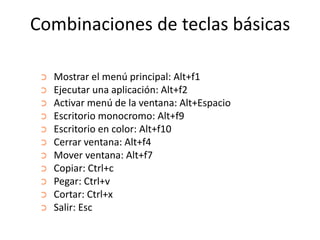Combinaciones de teclas básicas
➲
➲

➲
➲
➲
➲
➲
➲
➲

➲
➲

Mostrar el menú principal: Alt+f1
Ejecutar una aplicación: Alt+f2
Activar menú de la ventana: Alt+Espacio
Escritorio monocromo: Alt+f9
Escritorio en color: Alt+f10
Cerrar ventana: Alt+f4
Mover ventana: Alt+f7
Copiar: Ctrl+c
Pegar: Ctrl+v
Cortar: Ctrl+x
Salir: Esc

 