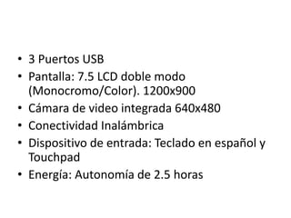 • 3 Puertos USB
• Pantalla: 7.5 LCD doble modo
(Monocromo/Color). 1200x900
• Cámara de video integrada 640x480
• Conectividad Inalámbrica
• Dispositivo de entrada: Teclado en español y
Touchpad
• Energía: Autonomía de 2.5 horas

 