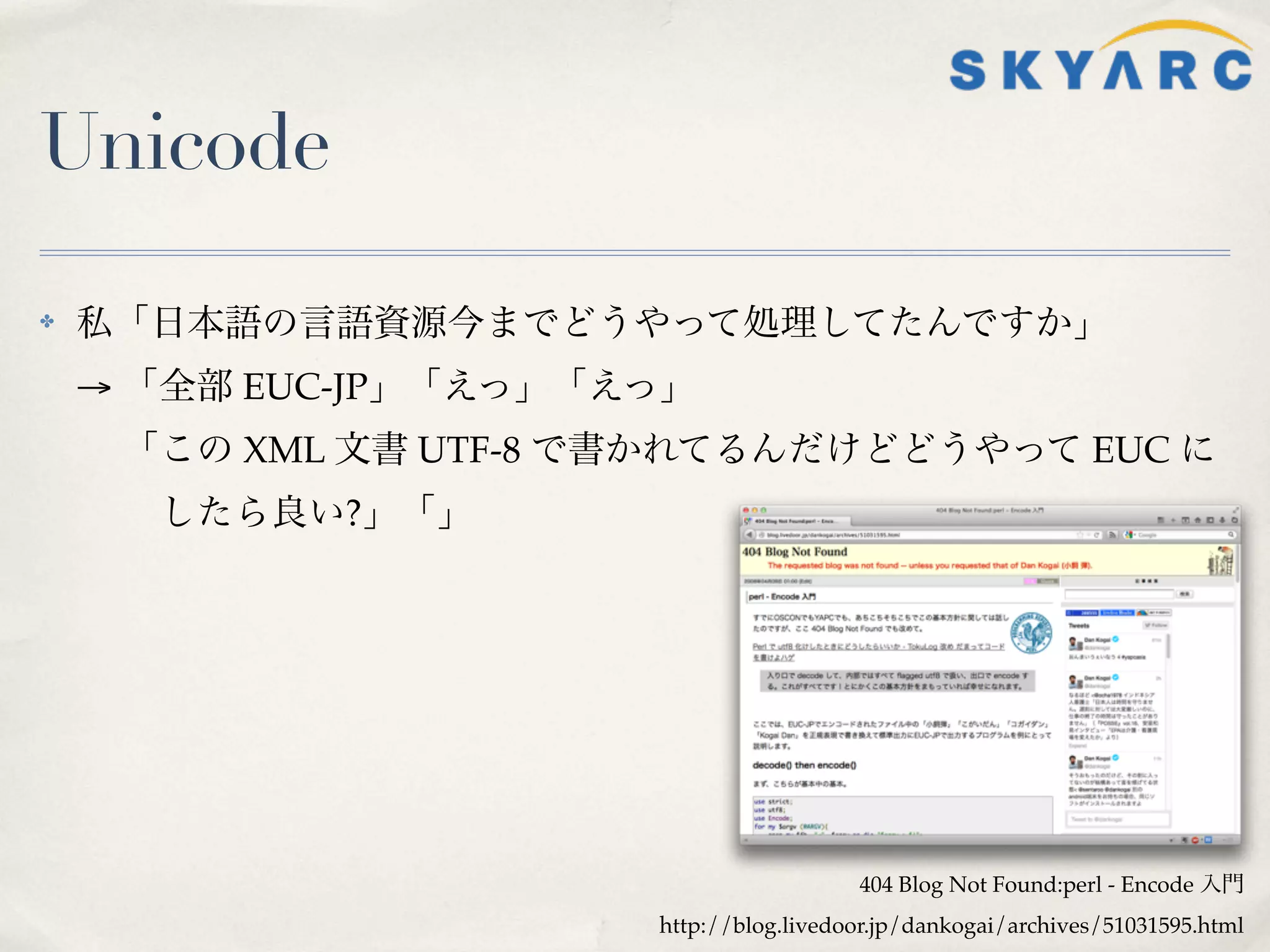 Unicode

✤   私「日本語の言語資源今までどうやって処理してたんですか」
    → 「全部 EUC-JP」「えっ」「えっ」
     「この XML 文書 UTF-8 で書かれてるんだけどどうやって EUC に
      したら良い?」「」




                                         404 Blog Not Found:perl - Encode 入門
                       http://blog.livedoor.jp/dankogai/archives/51031595.html
 