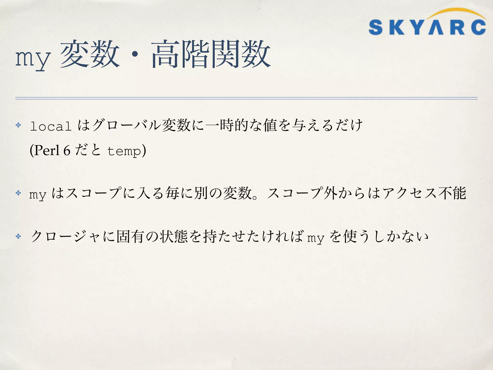 my 変数・高階関数

✤   local はグローバル変数に一時的な値を与えるだけ
    (Perl 6 だと temp)

✤   my はスコープに入る毎に別の変数。スコープ外からはアクセス不能

✤   クロージャに固有の状態を持たせたければ my を使うしかない
 