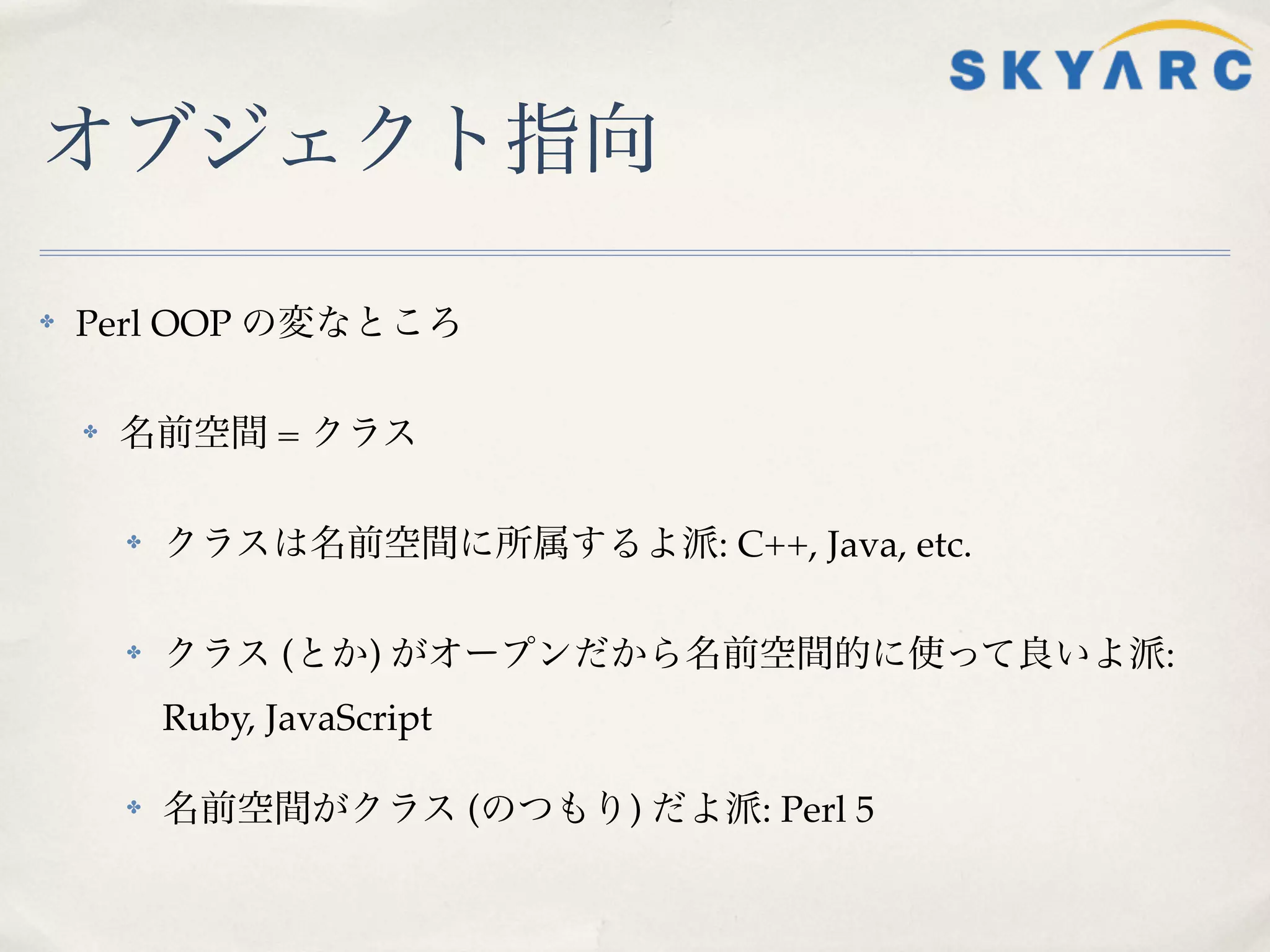 オブジェクト指向

✤   Perl OOP の変なところ

    ✤   名前空間 = クラス

        ✤   クラスは名前空間に所属するよ派: C++, Java, etc.

        ✤   クラス (とか) がオープンだから名前空間的に使って良いよ派:
            Ruby, JavaScript

        ✤   名前空間がクラス (のつもり) だよ派: Perl 5
 